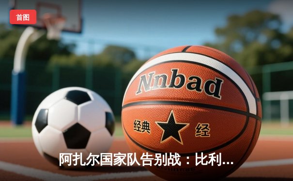 阿扎尔国家队告别战：比利时2-0战胜捷克，传奇中场完美谢幕