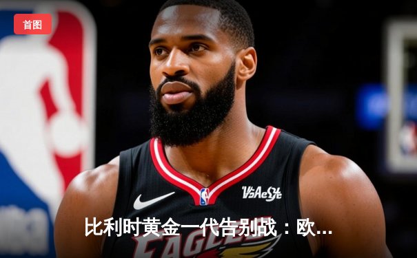 比利时黄金一代告别战：欧洲杯预选赛收官战回顾与分析