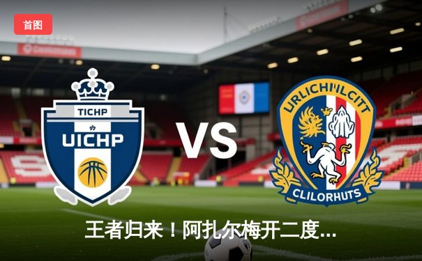 王者归来！阿扎尔梅开二度助球队逆转胜利，欧冠赛场再现魔术师风采