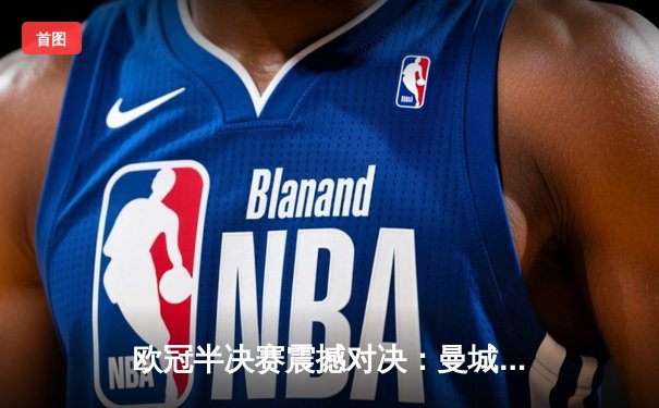 欧冠半决赛震撼对决：曼城加时鏖战4-3险胜皇马，德布劳内绝杀定乾坤